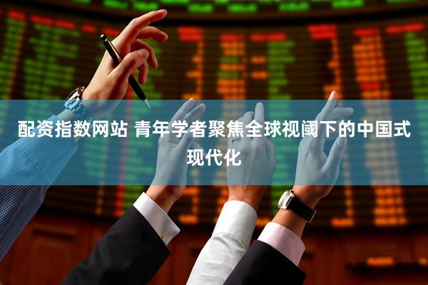 配资指数网站 青年学者聚焦全球视阈下的中国式现代化