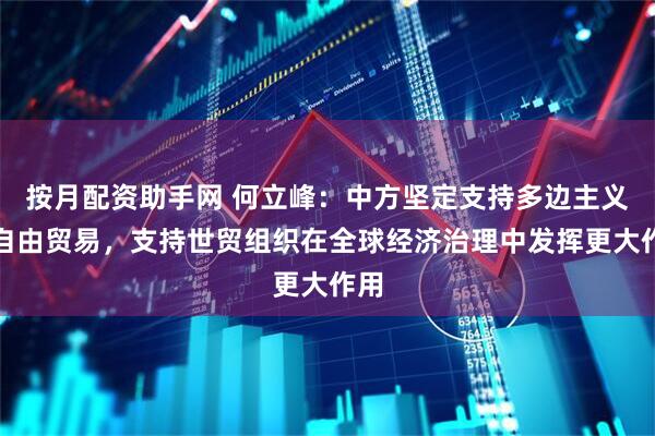 按月配资助手网 何立峰：中方坚定支持多边主义和自由贸易，支持世贸组织在全球经济治理中发挥更大作用