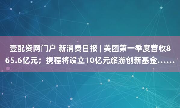 壹配资网门户 新消费日报 | 美团第一季度营收865.6亿元；携程将设立10亿元旅游创新基金……