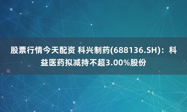 股票行情今天配资 科兴制药(688136.SH)：科益医药拟减持不超3.00%股份