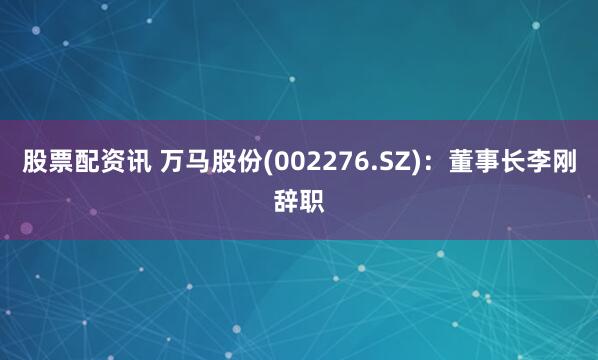 股票配资讯 万马股份(002276.SZ)：董事长李刚辞职