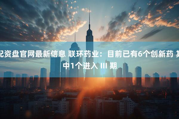 配资盘官网最新信息 联环药业：目前已有6个创新药 其中1个进入 III 期