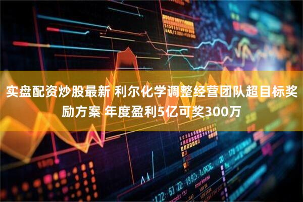 实盘配资炒股最新 利尔化学调整经营团队超目标奖励方案 年度盈利5亿可奖300万