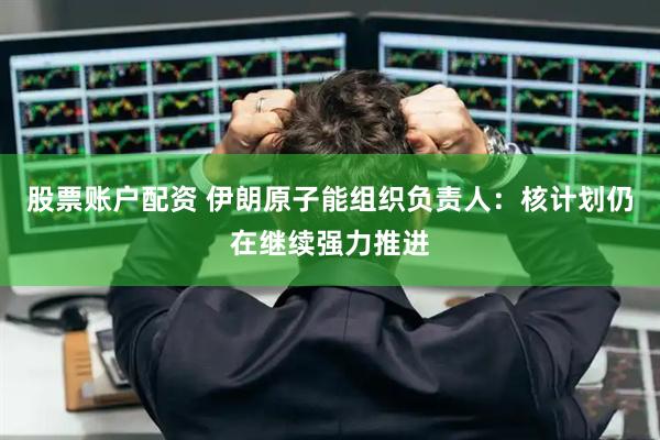 股票账户配资 伊朗原子能组织负责人：核计划仍在继续强力推进
