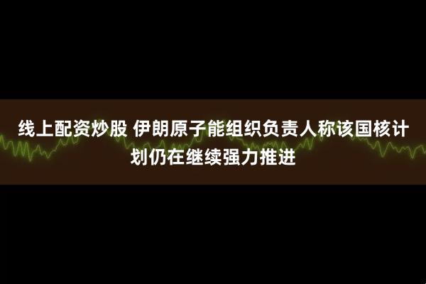 线上配资炒股 伊朗原子能组织负责人称该国核计划仍在继续强力推进