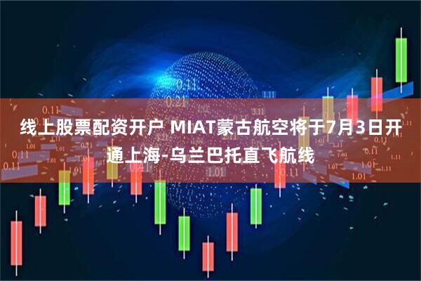 线上股票配资开户 MIAT蒙古航空将于7月3日开通上海-乌兰巴托直飞航线