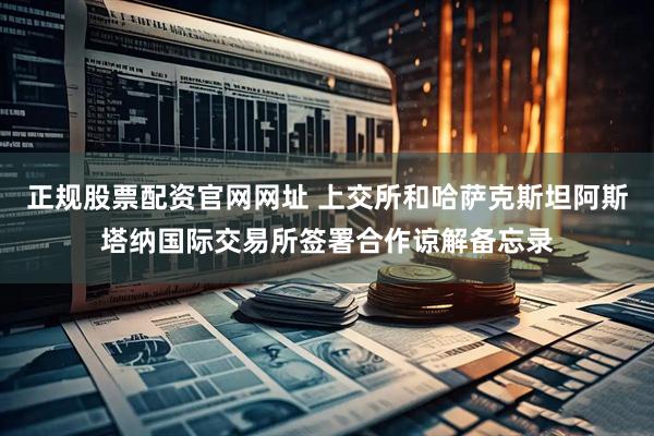 正规股票配资官网网址 上交所和哈萨克斯坦阿斯塔纳国际交易所签署合作谅解备忘录