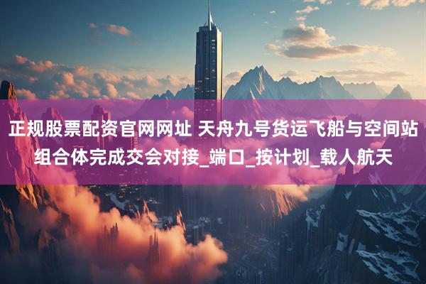正规股票配资官网网址 天舟九号货运飞船与空间站组合体完成交会对接_端口_按计划_载人航天
