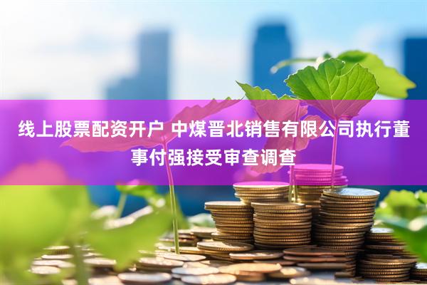 线上股票配资开户 中煤晋北销售有限公司执行董事付强接受审查调查