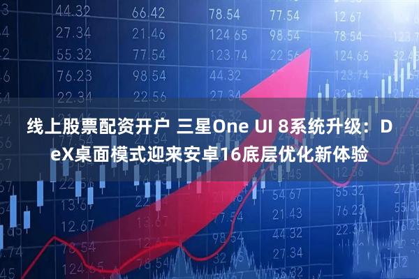 线上股票配资开户 三星One UI 8系统升级：DeX桌面模式迎来安卓16底层优化新体验