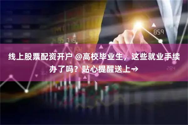 线上股票配资开户 @高校毕业生，这些就业手续办了吗？贴心提醒送上→
