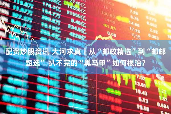 配资炒股资讯 大河求真丨从“邮政精选”到“邮邮甄选” 扒不完的“黑马甲”如何根治？