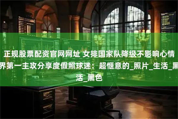 正规股票配资官网网址 女排国家队降级不影响心情世界第一主攻分享度假照球迷：超惬意的_照片_生活_黑色
