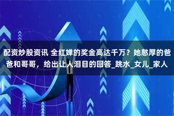 配资炒股资讯 全红婵的奖金高达千万？她憨厚的爸爸和哥哥，给出让人泪目的回答_跳水_女儿_家人
