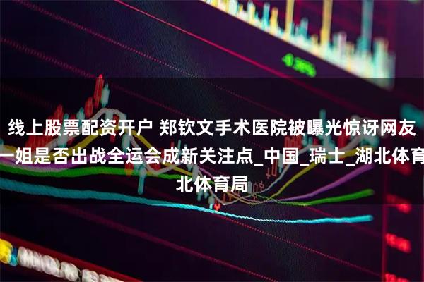 线上股票配资开户 郑钦文手术医院被曝光惊讶网友，一姐是否出战全运会成新关注点_中国_瑞士_湖北体育局