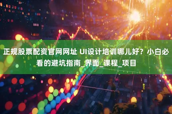 正规股票配资官网网址 UI设计培训哪儿好？小白必看的避坑指南_界面_课程_项目