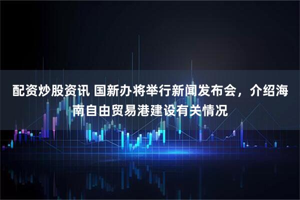 配资炒股资讯 国新办将举行新闻发布会，介绍海南自由贸易港建设有关情况