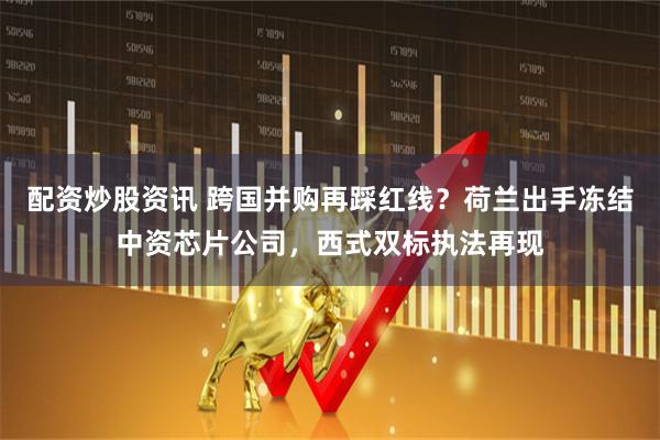 配资炒股资讯 跨国并购再踩红线？荷兰出手冻结中资芯片公司，西式双标执法再现