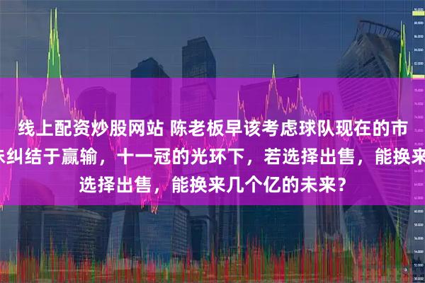 线上配资炒股网站 陈老板早该考虑球队现在的市值，而不是一味纠结于赢输，十一冠的光环下，若选择出售，能换来几个亿的未来？