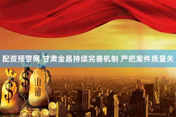 配资预警网 甘肃金昌持续完善机制 严把案件质量关