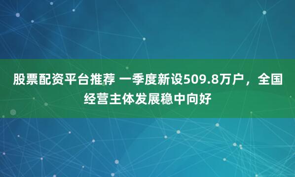 股票配资平台推荐 一季度新设509.8万户，全国经营主体发展稳中向好