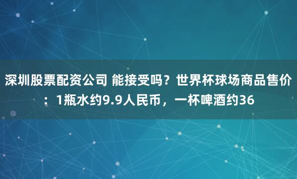 深圳股票配资公司 能接受吗？世界杯球场商品售价：1瓶水约9.9人民币，一杯啤酒约36