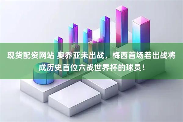 现货配资网站 奥乔亚未出战，梅西首场若出战将成历史首位六战世界杯的球员！