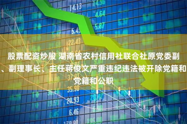股票配资炒股 湖南省农村信用社联合社原党委副书记、副理事长、主任蒋俊文严重违纪违法被开除党籍和公职