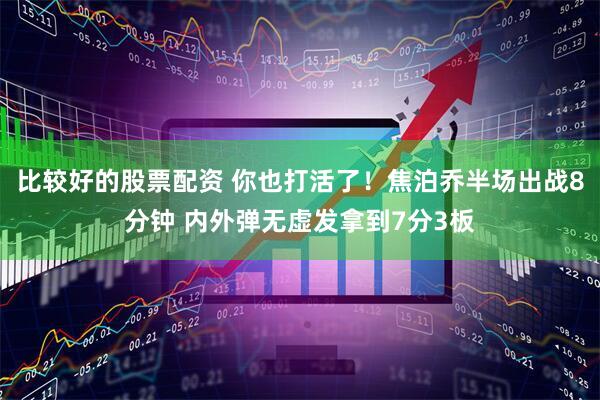 比较好的股票配资 你也打活了！焦泊乔半场出战8分钟 内外弹无虚发拿到7分3板